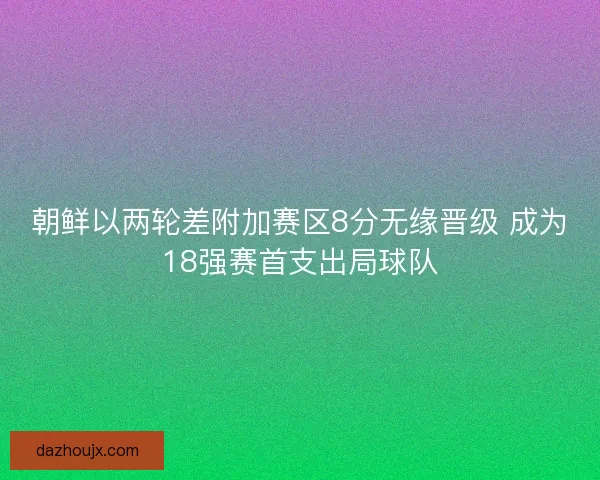 朝鲜以两轮差附加赛区8分无缘晋级 成为18强赛首支出局球队