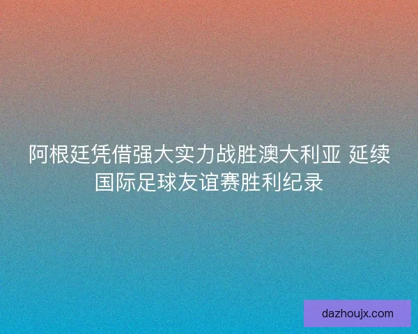 阿根廷凭借强大实力战胜澳大利亚 延续国际足球友谊赛胜利纪录