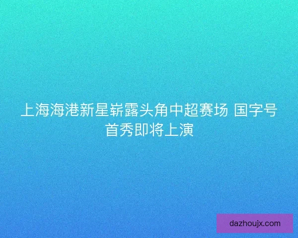 上海海港新星崭露头角中超赛场 国字号首秀即将上演