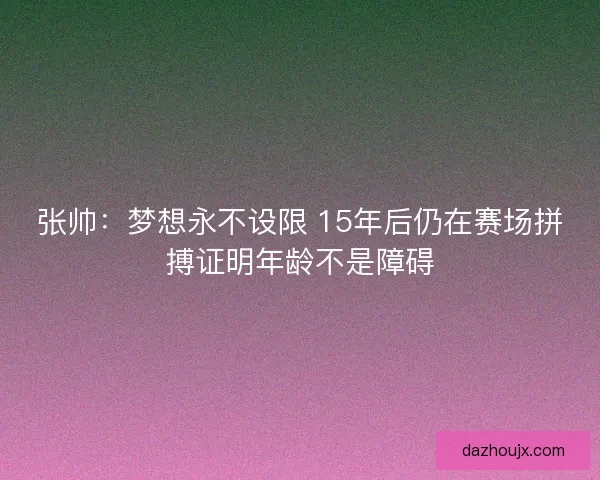 张帅：梦想永不设限 15年后仍在赛场拼搏证明年龄不是障碍