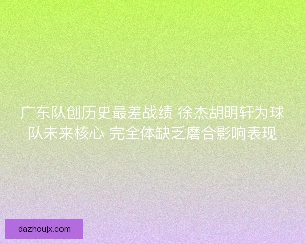 广东队创历史最差战绩 徐杰胡明轩为球队未来核心 完全体缺乏磨合影响表现