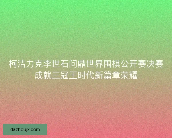 柯洁力克李世石问鼎世界围棋公开赛决赛成就三冠王时代新篇章荣耀