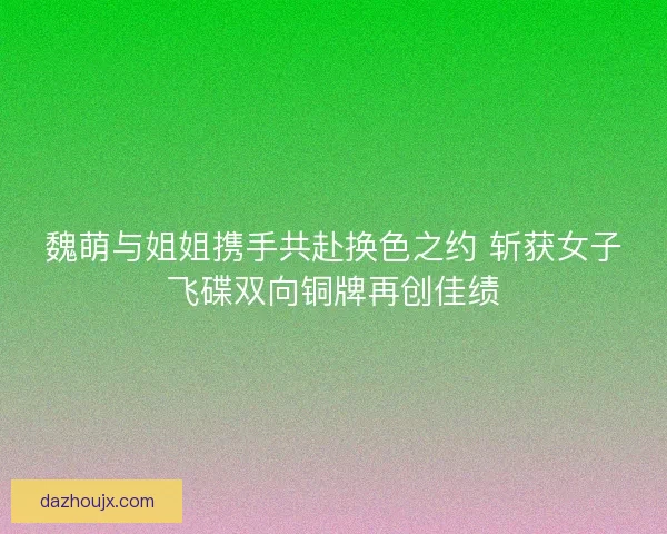 魏萌与姐姐携手共赴换色之约 斩获女子飞碟双向铜牌再创佳绩