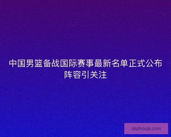 中国男篮备战国际赛事最新名单正式公布阵容引关注